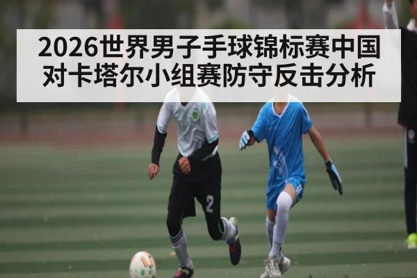 2026世界男子手球锦标赛中国对卡塔尔小组赛防守反击分析