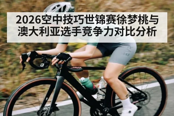 2026空中技巧世锦赛徐梦桃与澳大利亚选手竞争力对比分析
