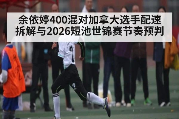 余依婷400混对加拿大选手配速拆解与2026短池世锦赛节奏预判